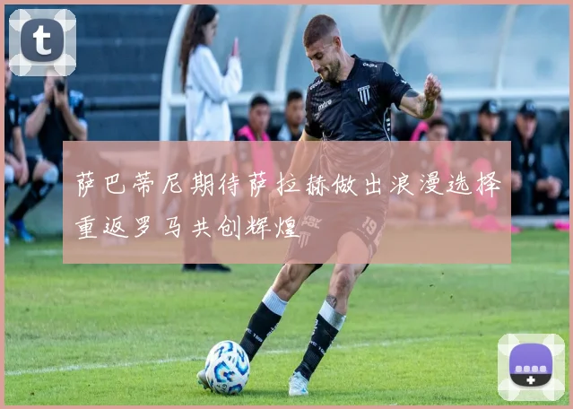 萨巴蒂尼期待萨拉赫做出浪漫选择重返罗马共创辉煌