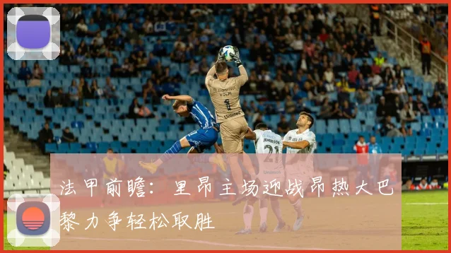 法甲前瞻：里昂主场迎战昂热大巴黎力争轻松取胜