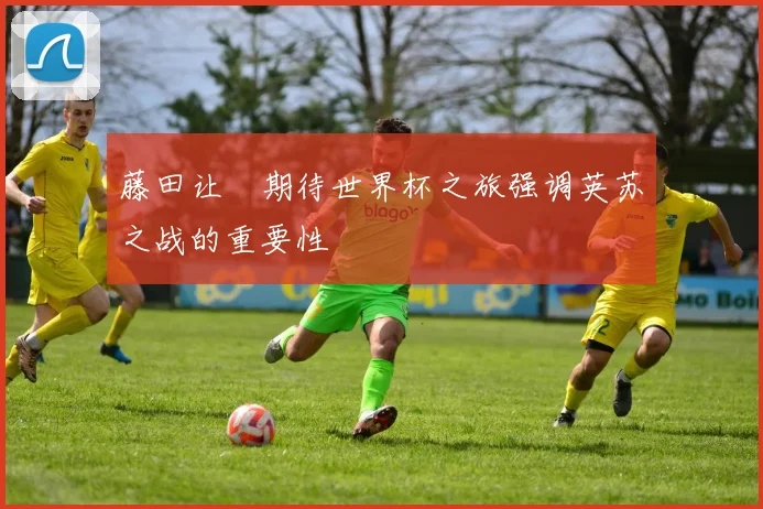 藤田让瑠期待世界杯之旅强调英苏之战的重要性