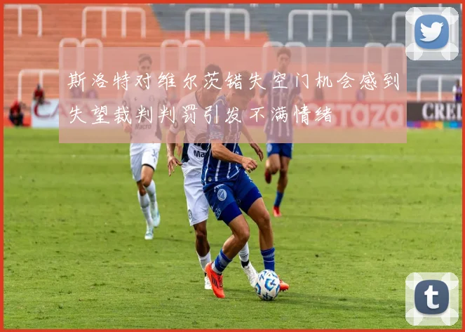 斯洛特对维尔茨错失空门机会感到失望裁判判罚引发不满情绪