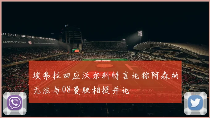 埃弗拉回应沃尔科特言论称阿森纳无法与08曼联相提并论