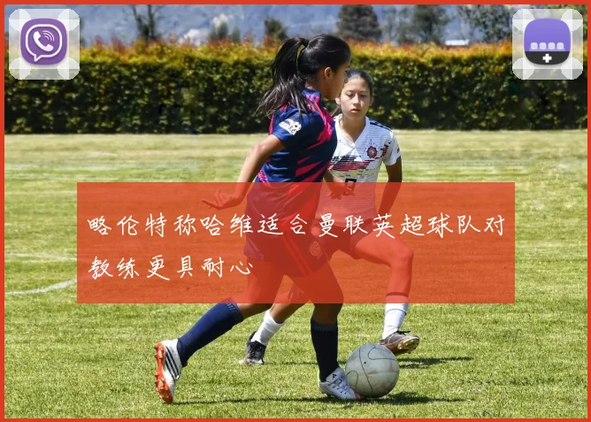 略伦特称哈维适合曼联英超球队对教练更具耐心