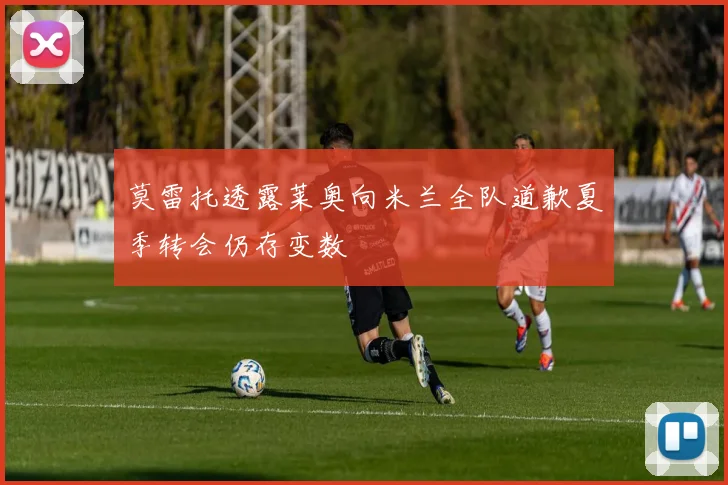 莫雷托透露莱奥向米兰全队道歉夏季转会仍存变数
