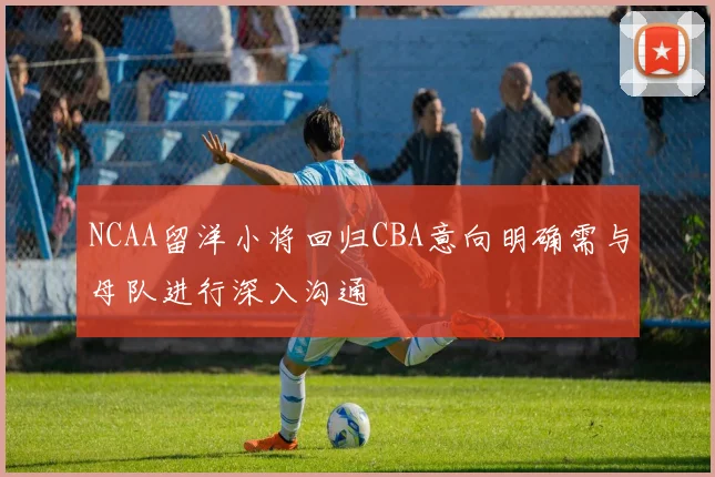 NCAA留洋小将回归CBA意向明确需与母队进行深入沟通