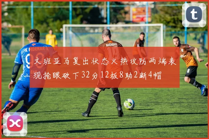 文班亚马复出状态火热攻防两端表现抢眼砍下32分12板8助2断4帽