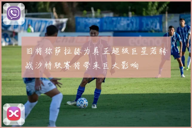 旧将称萨拉赫为真正超级巨星若转战沙特联赛将带来巨大影响