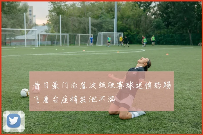昔日豪门沦落次级联赛球迷愤怒踢飞看台座椅发泄不满