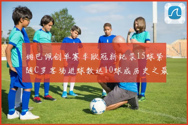 姆巴佩创单赛季欧冠新纪录15球紧随C罗客场进球数达10球成历史之最