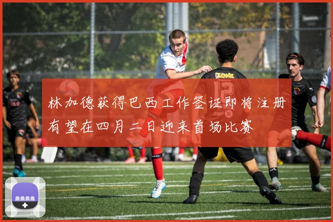 林加德获得巴西工作签证即将注册有望在四月二日迎来首场比赛